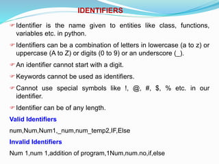 IDENTIFIERS
Identifier is the name given to entities like class, functions,
variables etc. in python.
Identifiers can be a combination of letters in lowercase (a to z) or
uppercase (A to Z) or digits (0 to 9) or an underscore (_).
An identifier cannot start with a digit.
Keywords cannot be used as identifiers.
Cannot use special symbols like !, @, #, $, % etc. in our
identifier.
Identifier can be of any length.
Valid Identifiers
num,Num,Num1,_num,num_temp2,IF,Else
Invalid Identifiers
Num 1,num 1,addition of program,1Num,num.no,if,else
 