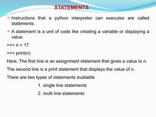 STATEMENTS
Instructions that a python interpreter can executes are called
statements.
A statement is a unit of code like creating a variable or displaying a
value.
>>> n = 17
>>> print(n)
Here, The first line is an assignment statement that gives a value to n.
The second line is a print statement that displays the value of n.
There are two types of statements available
1. single line statements
2. multi line statements
 