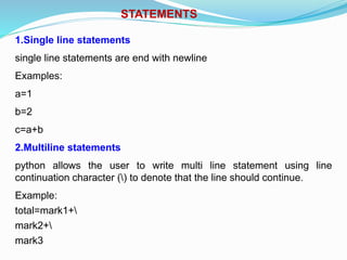 STATEMENTS
1.Single line statements
single line statements are end with newline
Examples:
a=1
b=2
c=a+b
2.Multiline statements
python allows the user to write multi line statement using line
continuation character () to denote that the line should continue.
Example:
total=mark1+
mark2+
mark3
 