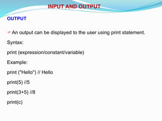 INPUT AND OUTPUT
OUTPUT
An output can be displayed to the user using print statement.
Syntax:
print (expression/constant/variable)
Example:
print ("Hello") // Hello
print(5) //5
print(3+5) //8
print(c)
 