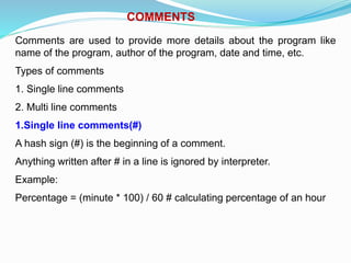 COMMENTS
Comments are used to provide more details about the program like
name of the program, author of the program, date and time, etc.
Types of comments
1. Single line comments
2. Multi line comments
1.Single line comments(#)
A hash sign (#) is the beginning of a comment.
Anything written after # in a line is ignored by interpreter.
Example:
Percentage = (minute * 100) / 60 # calculating percentage of an hour
 