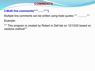 COMMENTS
2.Multi line comments(“””……”””)
Multiple line comments can be written using triple quotes “”” ……….”””
Example:
“”” This program is created by Robert in Dell lab on 12/12/20 based on
newtons method”””
 