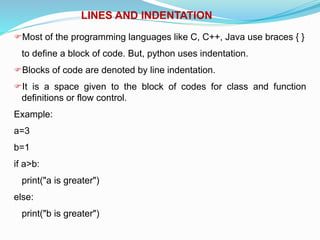 LINES AND INDENTATION
Most of the programming languages like C, C++, Java use braces { }
to define a block of code. But, python uses indentation.
Blocks of code are denoted by line indentation.
It is a space given to the block of codes for class and function
definitions or flow control.
Example:
a=3
b=1
if a>b:
print("a is greater")
else:
print("b is greater")
 