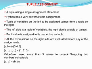 TUPLE ASSIGNMENT
A tuple using a single assignment statement.
Python has a very powerful tuple assignment.
Tuple of variables on the left to be assigned values from a tuple on
the right.
The left side is a tuple of variables, the right side is a tuple of values.
Each value is assigned to its respective variable.
All the expressions on the right side are evaluated before any of the
assignments.
(a,b,c)=(3,4,5)
(a, b, c, d) = (1, 2, 3)
ValueError: need more than 3 values to unpack Swapping two
numbers using tuple
(a, b) = (b, a)
 
