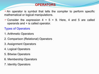 OPERATORS
An operator is symbol that tells the compiler to perform specific
mathematical or logical manipulations.
Consider the expression 4 + 5 = 9. Here, 4 and 5 are called
operands and + is called operator.
Types of Operators
1. Arithmetic Operators
2. Comparison (Relational) Operators
3. Assignment Operators
4. Logical Operators
5. Bitwise Operators
6. Membership Operators
7. Identity Operators
 