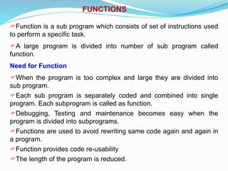FUNCTIONS
Function is a sub program which consists of set of instructions used
to perform a specific task.
A large program is divided into number of sub program called
function.
Need for Function
When the program is too complex and large they are divided into
sub program.
Each sub program is separately coded and combined into single
program. Each subprogram is called as function.
Debugging, Testing and maintenance becomes easy when the
program is divided into subprograms.
Functions are used to avoid rewriting same code again and again in
a program.
Function provides code re-usability
The length of the program is reduced.
 