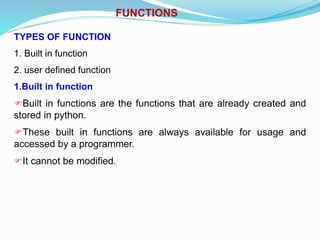 FUNCTIONS
TYPES OF FUNCTION
1. Built in function
2. user defined function
1.Built in function
Built in functions are the functions that are already created and
stored in python.
These built in functions are always available for usage and
accessed by a programmer.
It cannot be modified.
 