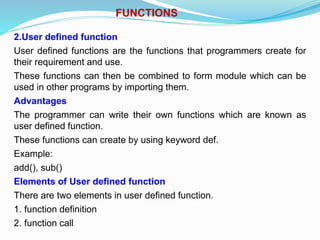 FUNCTIONS
2.User defined function
User defined functions are the functions that programmers create for
their requirement and use.
These functions can then be combined to form module which can be
used in other programs by importing them.
Advantages
The programmer can write their own functions which are known as
user defined function.
These functions can create by using keyword def.
Example:
add(), sub()
Elements of User defined function
There are two elements in user defined function.
1. function definition
2. function call
 