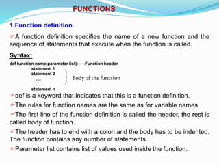 FUNCTIONS
1.Function definition
A function definition specifies the name of a new function and the
sequence of statements that execute when the function is called.
Syntax:
def function name(parameter list): ----Function header
statement 1
statement 2
....
....
statement n
def is a keyword that indicates that this is a function definition.
The rules for function names are the same as for variable names
The first line of the function definition is called the header, the rest is
called body of function.
The header has to end with a colon and the body has to be indented.
The function contains any number of statements.
Parameter list contains list of values used inside the function.
 Body of the function
 
