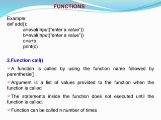 FUNCTIONS
Example:
def add():
a=eval(input(“enter a value”))
b=eval(input(“enter a value”))
c=a+b
print(c)
2.Function call()
A function is called by using the function name followed by
parenthesis().
Argument is a list of values provided to the function when the
function is called
The statements inside the function does not executed until the
function is called.
Function can be called n number of times
 
