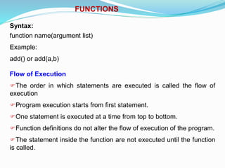 FUNCTIONS
Syntax:
function name(argument list)
Example:
add() or add(a,b)
Flow of Execution
The order in which statements are executed is called the flow of
execution
Program execution starts from first statement.
One statement is executed at a time from top to bottom.
Function definitions do not alter the flow of execution of the program.
The statement inside the function are not executed until the function
is called.
 