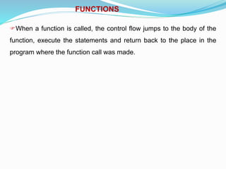 FUNCTIONS
When a function is called, the control flow jumps to the body of the
function, execute the statements and return back to the place in the
program where the function call was made.
 