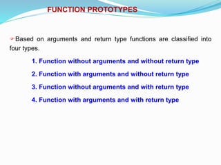 FUNCTION PROTOTYPES
Based on arguments and return type functions are classified into
four types.
1. Function without arguments and without return type
2. Function with arguments and without return type
3. Function without arguments and with return type
4. Function with arguments and with return type
 