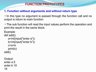 FUNCTION PROTOTYPES
1. Function without arguments and without return type
In this type no argument is passed through the function call and no
output is return to main function
The sub function will read the input values perform the operation and
print the result in the same block.
Example
def add():
a=int(input("enter a"))
b=int(input("enter b"))
c=a+b
print(c)
add()
Output:
enter a 5
enter b 10
15
 