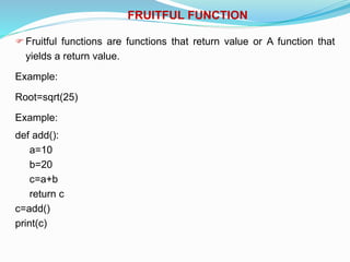 FRUITFUL FUNCTION
Fruitful functions are functions that return value or A function that
yields a return value.
Example:
Root=sqrt(25)
Example:
def add():
a=10
b=20
c=a+b
return c
c=add()
print(c)
 