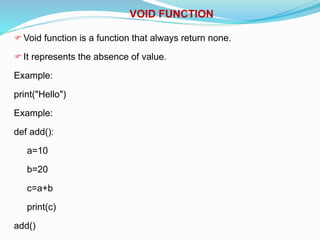 VOID FUNCTION
Void function is a function that always return none.
It represents the absence of value.
Example:
print("Hello")
Example:
def add():
a=10
b=20
c=a+b
print(c)
add()
 