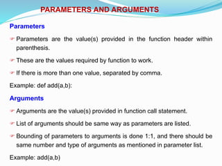 PARAMETERS AND ARGUMENTS
Parameters
 Parameters are the value(s) provided in the function header within
parenthesis.
 These are the values required by function to work.
 If there is more than one value, separated by comma.
Example: def add(a,b):
Arguments
 Arguments are the value(s) provided in function call statement.
 List of arguments should be same way as parameters are listed.
 Bounding of parameters to arguments is done 1:1, and there should be
same number and type of arguments as mentioned in parameter list.
Example: add(a,b)
 
