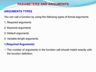 PARAMETERS AND ARGUMENTS
ARGUMENTS TYPES
You can call a function by using the following types of formal arguments
1. Required arguments
2. Keyword arguments
3. Default arguments
4. Variable-length arguments
1.Required Arguments:
 The number of arguments in the function call should match exactly with
the function definition.
 