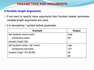 PARAMETERS AND ARGUMENTS
4.Variable length Arguments
 If we want to specify more arguments than function header parameter,
variable length arguments are used.
 It is denoted by * symbol before parameter.
Example Output
def student( name,mark):
print(name,mark)
student (“bala”,90)
bala
90
def student( name, roll,*mark):
print(name,roll,mark)
student ("raja",101,90,80)
raja
101
90
80
 