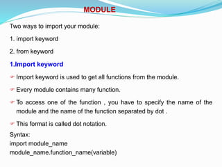MODULE
Two ways to import your module:
1. import keyword
2. from keyword
1.Import keyword
 Import keyword is used to get all functions from the module.
 Every module contains many function.
 To access one of the function , you have to specify the name of the
module and the name of the function separated by dot .
 This format is called dot notation.
Syntax:
import module_name
module_name.function_name(variable)
 