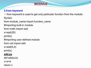 MODULE
2.from keyword
 from keyword is used to get only particular function from the module.
Syntax:
from module_name import function_name
#Importing built-in module
from math import sqrt
x=sqrt(25)
print(x)
#Importing user-defined module
from cal import add
x=add(5,4)
print(x)
add.py
def add(a,b):
c=a+b
return c
 