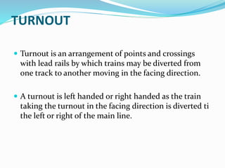 TURNOUT
 Turnout is an arrangement of points and crossings
with lead rails by which trains may be diverted from
one track to another moving in the facing direction.
 A turnout is left handed or right handed as the train
taking the turnout in the facing direction is diverted ti
the left or right of the main line.
 
