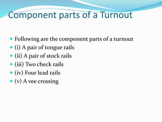 Component parts of a Turnout
 Following are the component parts of a turnout
 (i) A pair of tongue rails
 (ii) A pair of stock rails
 (iii) Two check rails
 (iv) Four lead rails
 (v) A vee crossing
 