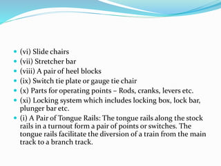 (vi) Slide chairs
 (vii) Stretcher bar
 (viii) A pair of heel blocks
 (ix) Switch tie plate or gauge tie chair
 (x) Parts for operating points – Rods, cranks, levers etc.
 (xi) Locking system which includes locking box, lock bar,
plunger bar etc.
 (i) A Pair of Tongue Rails: The tongue rails along the stock
rails in a turnout form a pair of points or switches. The
tongue rails facilitate the diversion of a train from the main
track to a branch track.
 