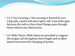  (v) A Vee Crossing: a Vee crossing is formed by two
wing rails, a point rail and a splice rail. It provides gaps
between the rails so that wheel flanges pass through
them without any obstruction.
 (vi) Slide Chairs: Slide chairs are provided to support
the tongue rail throughout their length and to allow
lateral movement for changing of points.
 