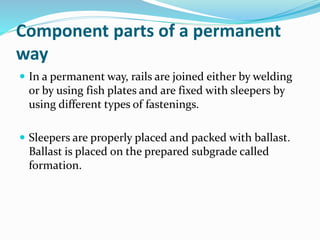 Component parts of a permanent
way
 In a permanent way, rails are joined either by welding
or by using fish plates and are fixed with sleepers by
using different types of fastenings.
 Sleepers are properly placed and packed with ballast.
Ballast is placed on the prepared subgrade called
formation.
 