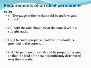 Requirements of an ideal permanent
way
 (i) The gauge of the track should be uniform and
correct.
 (ii) Both the rails should be at the same level in a
straight track.
 (iii) On curves proper superelevation should be
provided to the outer rail.
 (iv) The permanent way should be properly designed
so that the load of the train is uniformly distributed
over the two rails.
 