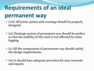 Requirements of an ideal
permanent way
 (viii) All joints, points and crossings should be properly
designed.
 (ix) Drainage system of permanent way should be perfect
so that the stability of the track is not affected by water
logging.
 (x) All the components of permanent way should satisfy
the design requirements.
 (xi) It should have adequate provision for easy renewals
and repairs.
 