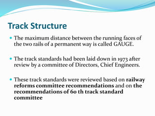 Track Structure
 The maximum distance between the running faces of
the two rails of a permanent way is called GAUGE.
 The track standards had been laid down in 1973 after
review by a committee of Directors, Chief Engineers.
 These track standards were reviewed based on railway
reforms committee recommendations and on the
recommendations of 60 th track standard
committee
 