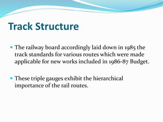 Track Structure
 The railway board accordingly laid down in 1985 the
track standards for various routes which were made
applicable for new works included in 1986-87 Budget.
 These triple gauges exhibit the hierarchical
importance of the rail routes.
 