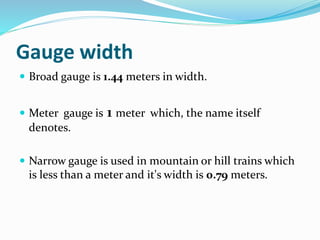 Gauge width
 Broad gauge is 1.44 meters in width.
 Meter gauge is 1 meter which, the name itself
denotes.
 Narrow gauge is used in mountain or hill trains which
is less than a meter and it's width is 0.79 meters.
 
