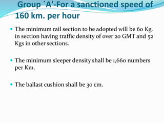 Group `A'-For a sanctioned speed of
160 km. per hour
 The minimum rail section to be adopted will be 60 Kg.
in section having traffic density of over 20 GMT and 52
Kgs in other sections.
 The minimum sleeper density shall be 1,660 numbers
per Km.
 The ballast cushion shall be 30 cm.
 