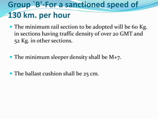Group `B'-For a sanctioned speed of
130 km. per hour
 The minimum rail section to be adopted will be 60 Kg.
in sections having traffic density of over 20 GMT and
52 Kg. in other sections.
 The minimum sleeper density shall be M+7.
 The ballast cushion shall be 25 cm.
 