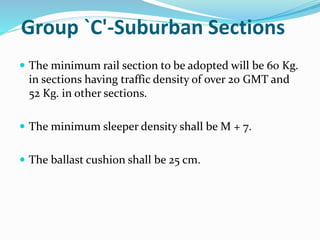 Group `C'-Suburban Sections
 The minimum rail section to be adopted will be 60 Kg.
in sections having traffic density of over 20 GMT and
52 Kg. in other sections.
 The minimum sleeper density shall be M + 7.
 The ballast cushion shall be 25 cm.
 