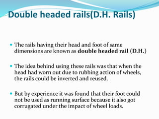 Double headed rails(D.H. Rails)
 The rails having their head and foot of same
dimensions are known as double headed rail (D.H.)
 The idea behind using these rails was that when the
head had worn out due to rubbing action of wheels,
the rails could be inverted and reused.
 But by experience it was found that their foot could
not be used as running surface because it also got
corrugated under the impact of wheel loads.
 