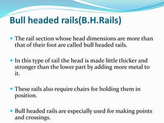 Bull headed rails(B.H.Rails)
 The rail section whose head dimensions are more than
that of their foot are called bull headed rails.
 In this type of rail the head is made little thicker and
stronger than the lower part by adding more metal to
it.
 These rails also require chairs for holding them in
position.
 Bull headed rails are especially used for making points
and crossings.
 