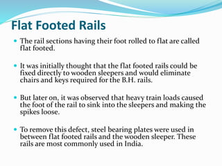 Flat Footed Rails
 The rail sections having their foot rolled to flat are called
flat footed.
 It was initially thought that the flat footed rails could be
fixed directly to wooden sleepers and would eliminate
chairs and keys required for the B.H. rails.
 But later on, it was observed that heavy train loads caused
the foot of the rail to sink into the sleepers and making the
spikes loose.
 To remove this defect, steel bearing plates were used in
between flat footed rails and the wooden sleeper. These
rails are most commonly used in India.
 