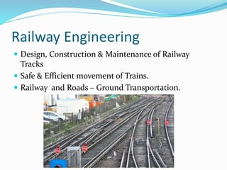 Railway Engineering
 Design, Construction & Maintenance of Railway
Tracks
 Safe & Efficient movement of Trains.
 Railway and Roads – Ground Transportation.
 