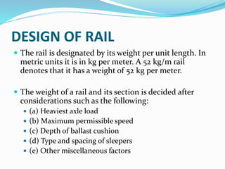 DESIGN OF RAIL
 The rail is designated by its weight per unit length. In
metric units it is in kg per meter. A 52 kg/m rail
denotes that it has a weight of 52 kg per meter.
 The weight of a rail and its section is decided after
considerations such as the following:
 (a) Heaviest axle load
 (b) Maximum permissible speed
 (c) Depth of ballast cushion
 (d) Type and spacing of sleepers
 (e) Other miscellaneous factors
 
