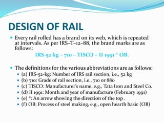 DESIGN OF RAIL
 Every rail rolled has a brand on its web, which is repeated
at intervals. As per IRS–T–12–88, the brand marks are as
follows:
IRS-52 kg – 710 – TISCO – II 1991 ® OB.
 The definitions for the various abbreviations are as follows:
 (a) IRS-52-kg: Number of IRS rail section, i.e., 52 kg
 (b) 710: Grade of rail section, i.e., 710 or 880
 (c) TISCO: Manufacturer’s name, e.g., Tata Iron and Steel Co.
 (d) II 1991: Month and year of manufacture (February 1991)
 (e) ®: An arrow showing the direction of the top .
 (f) OB: Process of steel making, e.g., open hearth basic (OB)
 