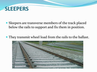 SLEEPERS
 Sleepers are transverse members of the track placed
below the rails to support and fix them in position.
 They transmit wheel load from the rails to the ballast.
 