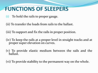 FUNCTIONS OF SLEEPERS
(i) To hold the rails to proper gauge.
(ii) To transfer the loads from rails to the ballast.
(iii) To support and fix the rails in proper position.
(iv) To keep the rails at a proper level in straight tracks and at
proper super elevation on curves.
(v) To provide elastic medium between the rails and the
ballast.
(vi) To provide stability to the permanent way on the whole.
 