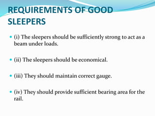 REQUIREMENTS OF GOOD
SLEEPERS
 (i) The sleepers should be sufficiently strong to act as a
beam under loads.
 (ii) The sleepers should be economical.
 (iii) They should maintain correct gauge.
 (iv) They should provide sufficient bearing area for the
rail.
 