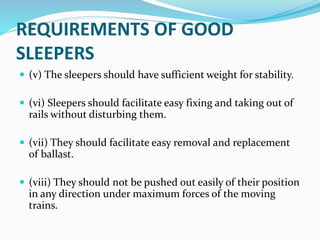 REQUIREMENTS OF GOOD
SLEEPERS
 (v) The sleepers should have sufficient weight for stability.
 (vi) Sleepers should facilitate easy fixing and taking out of
rails without disturbing them.
 (vii) They should facilitate easy removal and replacement
of ballast.
 (viii) They should not be pushed out easily of their position
in any direction under maximum forces of the moving
trains.
 