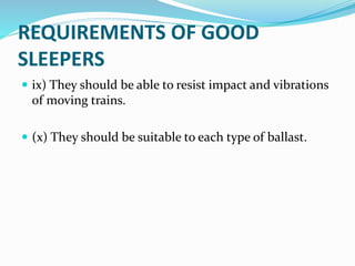 REQUIREMENTS OF GOOD
SLEEPERS
 ix) They should be able to resist impact and vibrations
of moving trains.
 (x) They should be suitable to each type of ballast.
 