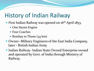 History of Indian Railway
 First Indian Railway was opened on 16th April 1853.
 One Steam Engine
 Four Coaches
 Bombay to Thane (34 km)
 Owner- Military Engineers of the East India Company,
later - British Indian Army
 Indian Railway- Indian State Owned Enterprise owned
and operated by Govt. of India through Ministry of
Railway.
 